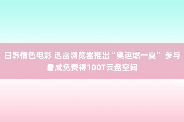 日韩情色电影 迅雷浏览器推出“奥运燃一夏” 参与看成免费得100T云盘空间