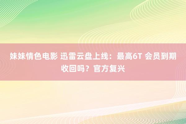 妹妹情色电影 迅雷云盘上线：最高6T 会员到期收回吗？官方复兴