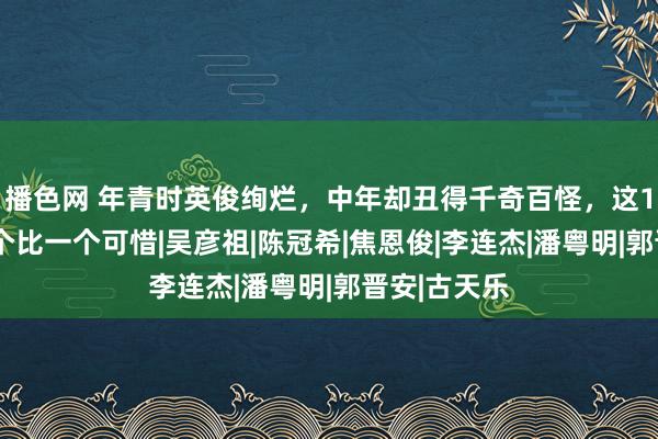 播色网 年青时英俊绚烂，中年却丑得千奇百怪，这10位男星一个比一个可惜|吴彦祖|陈冠希|焦恩俊|李连杰|潘粤明|郭晋安|古天乐