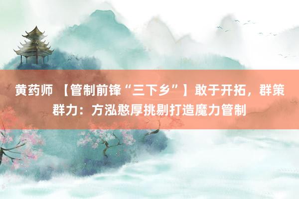 黄药师 【管制前锋“三下乡”】敢于开拓，群策群力：方泓憨厚挑剔打造魔力管制