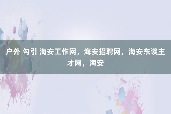 户外 勾引 海安工作网，海安招聘网，海安东谈主才网，海安