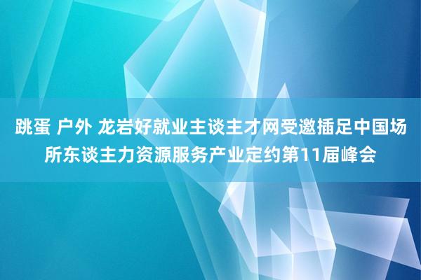 跳蛋 户外 龙岩好就业主谈主才网受邀插足中国场所东谈主力资源服务产业定约第11届峰会