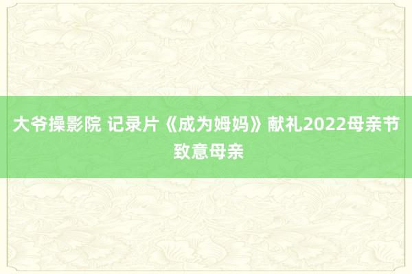 大爷操影院 记录片《成为姆妈》献礼2022母亲节 致意母亲