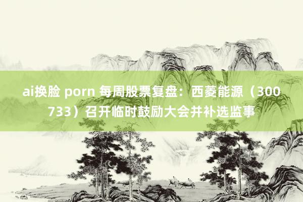 ai换脸 porn 每周股票复盘：西菱能源（300733）召开临时鼓励大会并补选监事