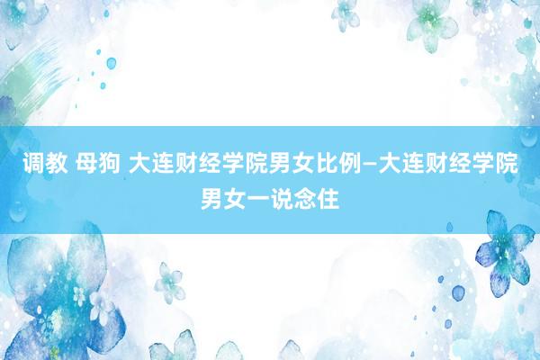 调教 母狗 大连财经学院男女比例—大连财经学院男女一说念住